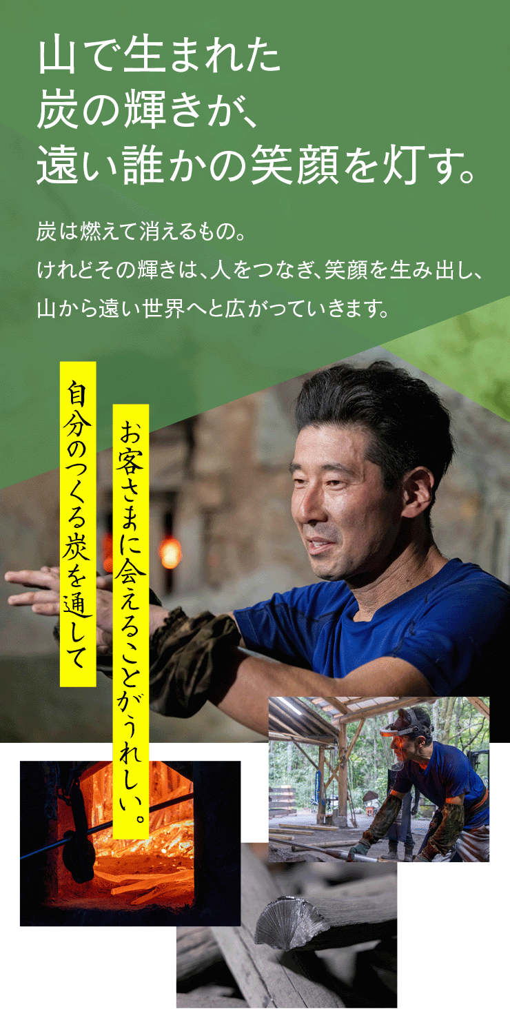 山で生まれた炭の輝きが、 遠い誰かの笑顔を灯す。炭は燃えて消えるもの。 けれどその輝きは、人をつなぎ、笑顔を生み出し、 山から遠い世界へと広がっていきます。  自分のつくる炭を通してお客さまに会えることがうれしい。